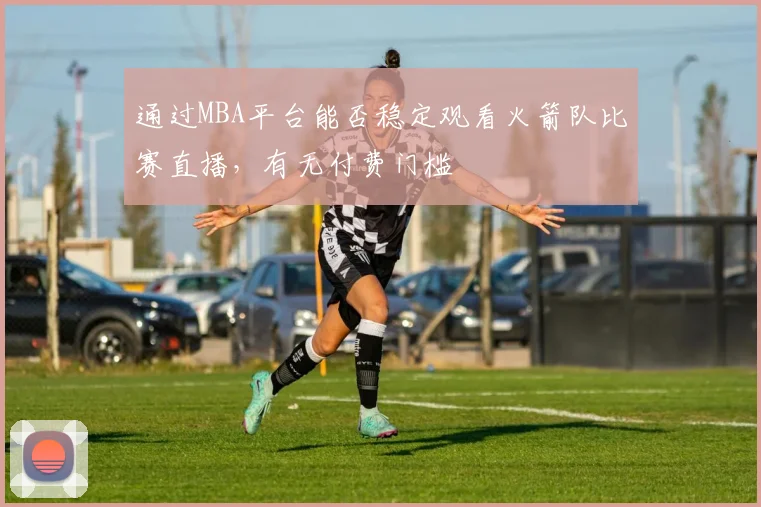 通过MBA平台能否稳定观看火箭队比赛直播，有无付费门槛