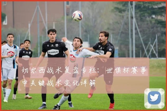 切尔西战术复盘专栏:世俱杯赛事中关键战术变化详解