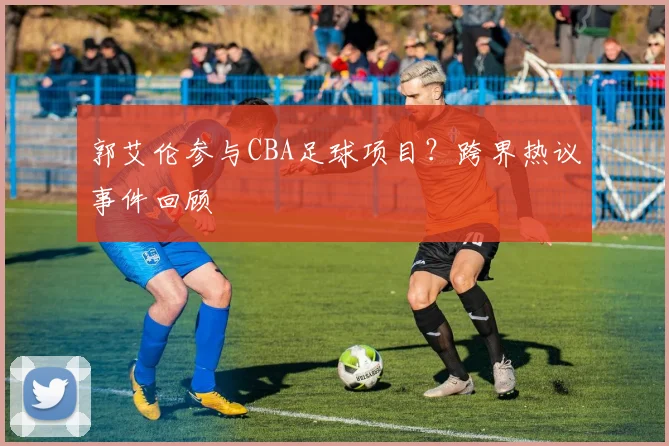 郭艾伦参与CBA足球项目?跨界热议事件回顾